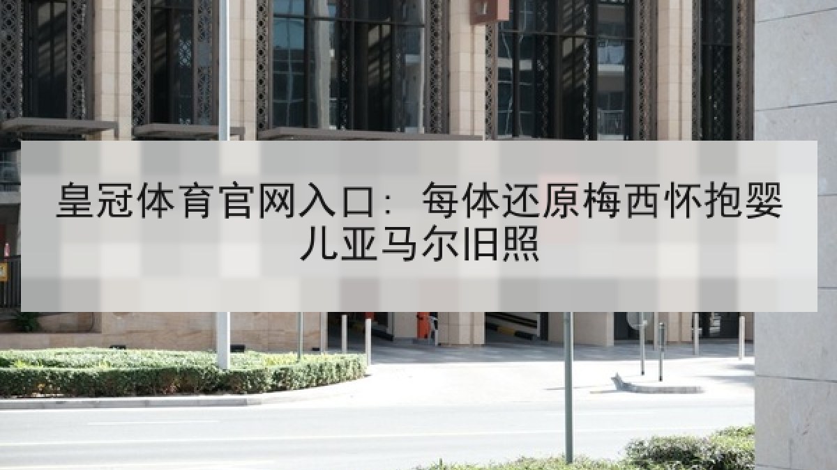 皇冠体育官网入口: 每体还原梅西怀抱婴儿亚马尔旧照 皇冠体育官网入口: 每体还原梅西怀抱婴儿亚马尔旧照