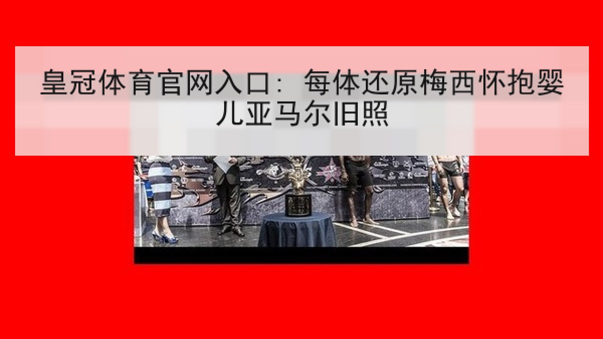 皇冠体育官网入口: 每体还原梅西怀抱婴儿亚马尔旧照 皇冠体育官网入口: 每体还原梅西怀抱婴儿亚马尔旧照